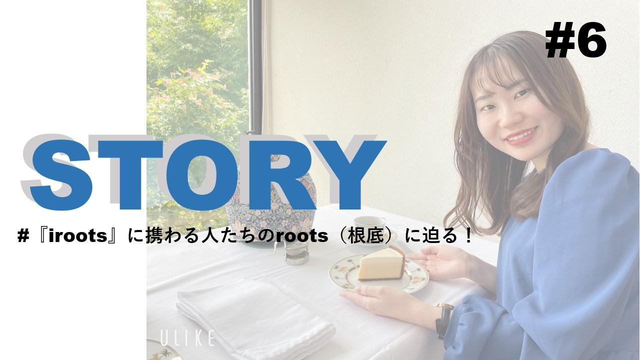 STORY #6『iroots』に携わる人たちのroots(根底)に迫る!